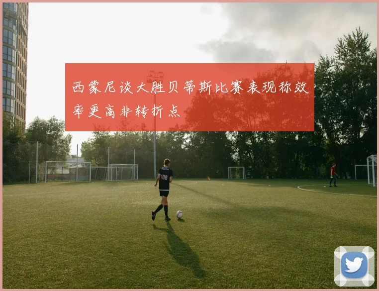 西蒙尼谈大胜贝蒂斯比赛表现称效率更高非转折点