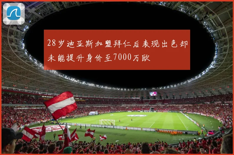 28岁迪亚斯加盟拜仁后表现出色却未能提升身价至7000万欧