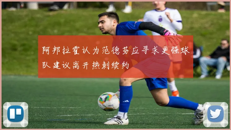 阿邦拉霍认为范德芬应寻求更强球队建议离开热刺续约