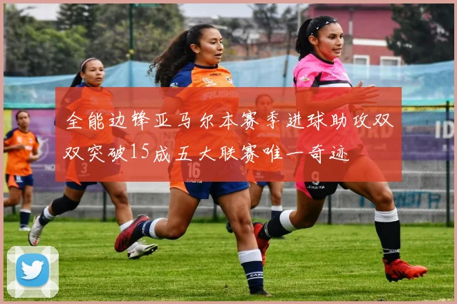 全能边锋亚马尔本赛季进球助攻双双突破15成五大联赛唯一奇迹