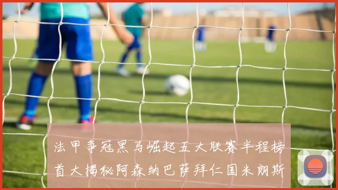 法甲争冠黑马崛起五大联赛半程榜首大揭秘阿森纳巴萨拜仁国米朗斯齐聚巅峰