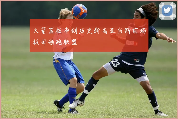 火箭篮板率创历史新高亚当斯前场板率领跑联盟