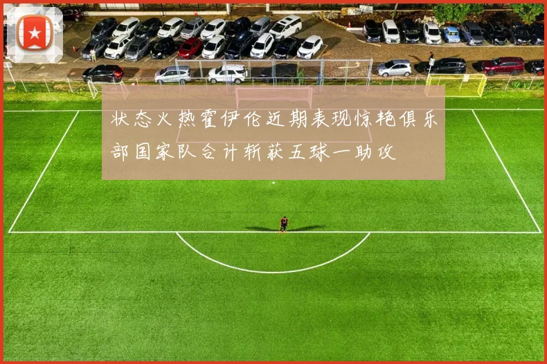 状态火热霍伊伦近期表现惊艳俱乐部国家队合计斩获五球一助攻