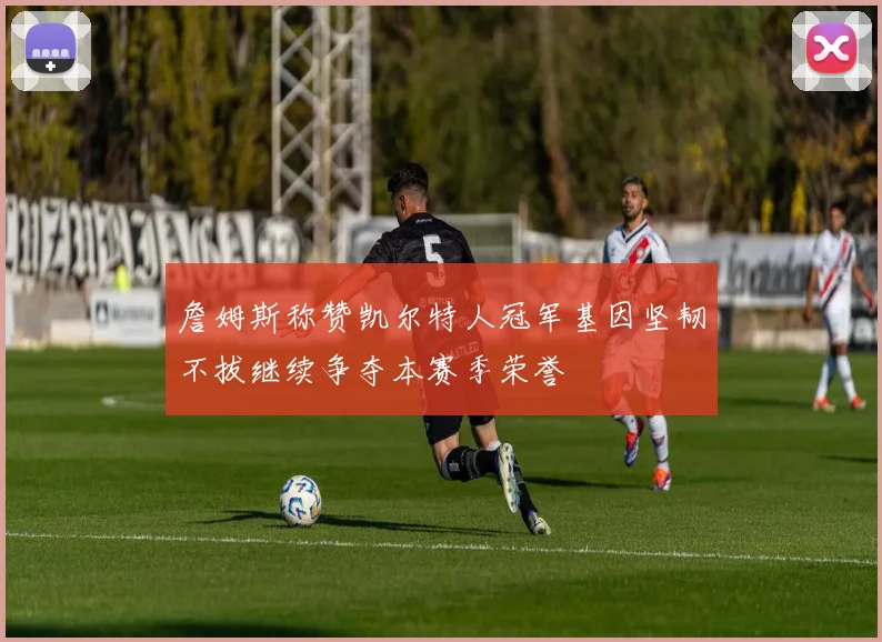 詹姆斯称赞凯尔特人冠军基因坚韧不拔继续争夺本赛季荣誉