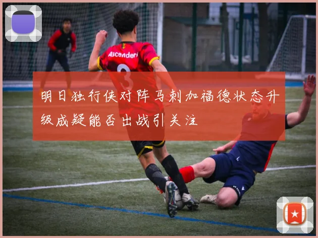 明日独行侠对阵马刺加福德状态升级成疑能否出战引关注