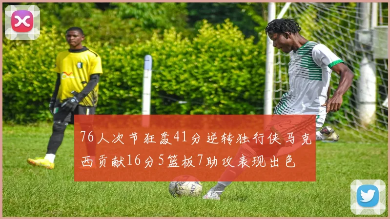 76人次节狂轰41分逆转独行侠马克西贡献16分5篮板7助攻表现出色
