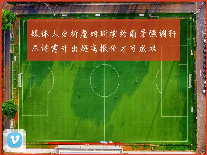 媒体人分析詹姆斯续约前景强调轩尼诗需开出超高报价才可成功