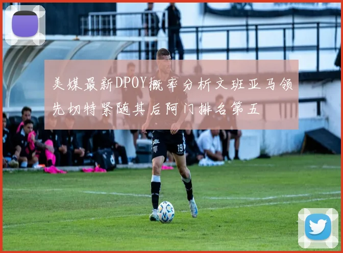 美媒最新DPOY概率分析文班亚马领先切特紧随其后阿门排名第五