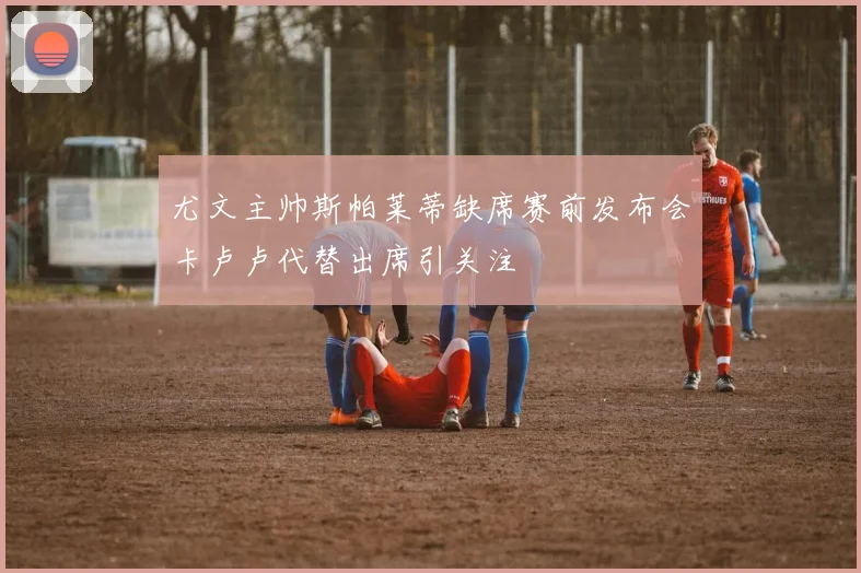 尤文主帅斯帕莱蒂缺席赛前发布会卡卢卢代替出席引关注