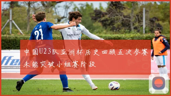 中国U23队亚洲杯历史回顾五次参赛未能突破小组赛阶段