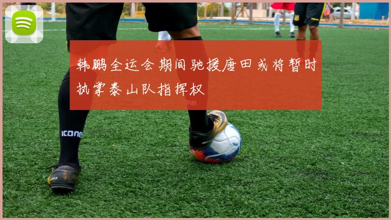 韩鹏全运会期间驰援唐田或将暂时执掌泰山队指挥权