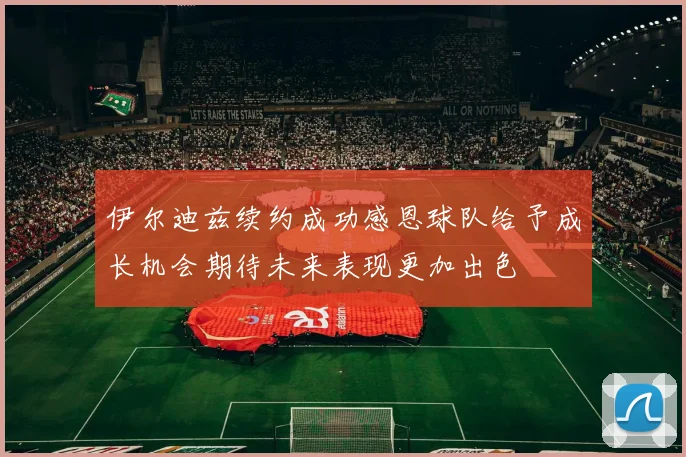 伊尔迪兹续约成功感恩球队给予成长机会期待未来表现更加出色