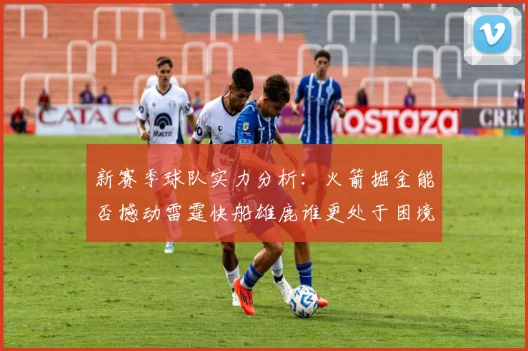 新赛季球队实力分析：火箭掘金能否撼动雷霆快船雄鹿谁更处于困境