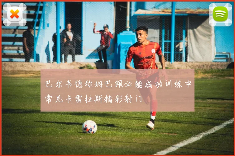巴尔韦德称姆巴佩必能成功训练中常见卡雷拉斯精彩射门