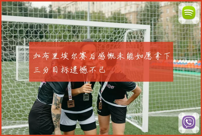 加布里埃尔赛后感慨未能如愿拿下三分目标遗憾不已