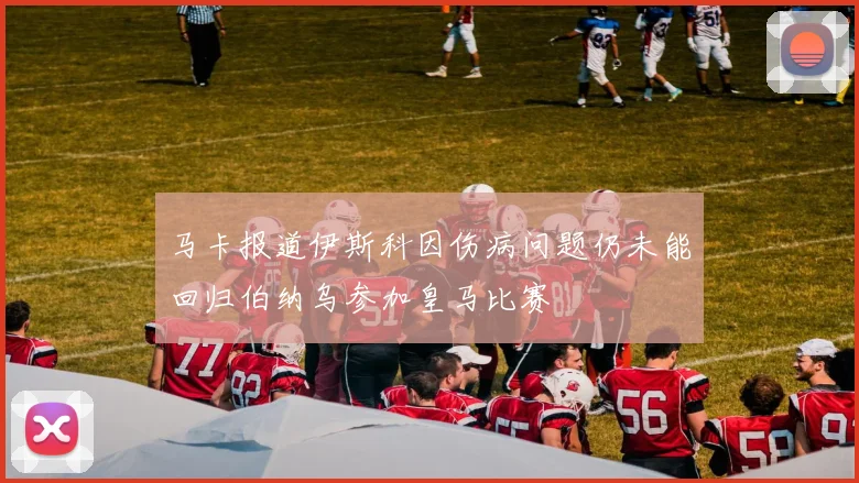 马卡报道伊斯科因伤病问题仍未能回归伯纳乌参加皇马比赛