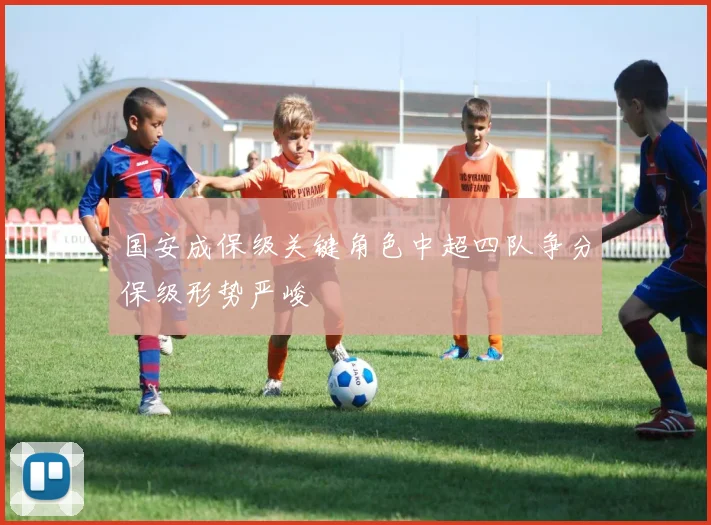 国安成保级关键角色中超四队争分保级形势严峻