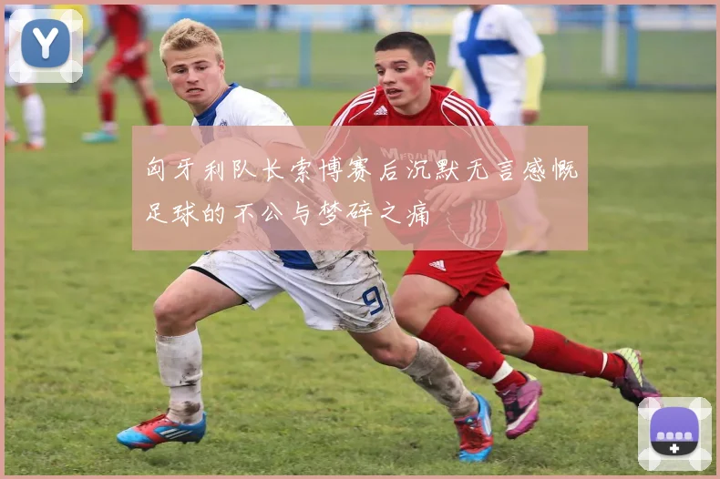 匈牙利队长索博赛后沉默无言感慨足球的不公与梦碎之痛
